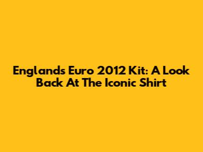 England's Euro 2012 Kit: A Look Back At The Iconic Shirt