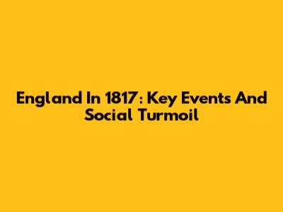 England In 1817: Key Events And Social Turmoil