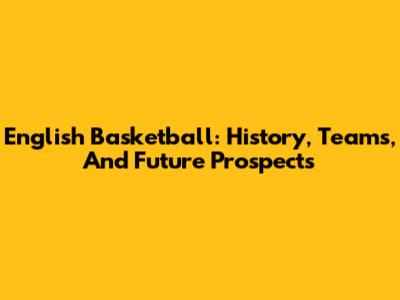 English Basketball: History, Teams, And Future Prospects