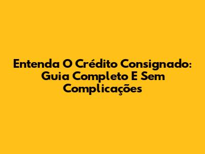 Entenda O Crédito Consignado: Guia Completo E Sem Complicações