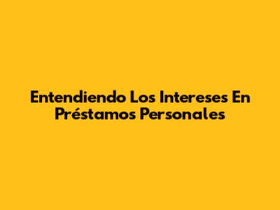 Entendiendo Los Intereses En Préstamos Personales