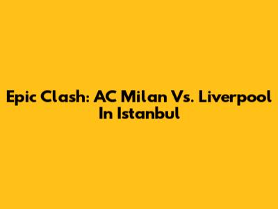 Epic Clash: AC Milan Vs. Liverpool In Istanbul