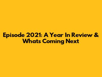 Episode 2021: A Year In Review & What's Coming Next