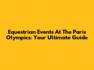 Equestrian Events At The Paris Olympics: Your Ultimate Guide