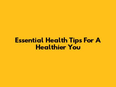 Essential Health Tips For A Healthier You