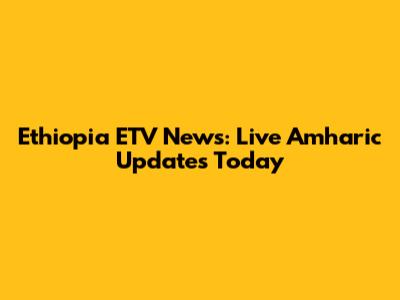 Ethiopia ETV News: Live Amharic Updates Today