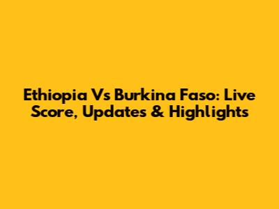 Ethiopia Vs Burkina Faso: Live Score, Updates & Highlights