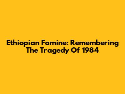 Ethiopian Famine: Remembering The Tragedy Of 1984