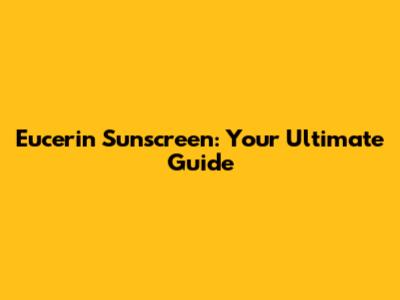 Eucerin Sunscreen: Your Ultimate Guide