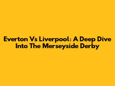 Everton Vs Liverpool: A Deep Dive Into The Merseyside Derby