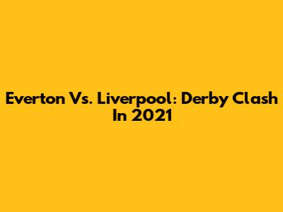 Everton Vs. Liverpool: Derby Clash In 2021