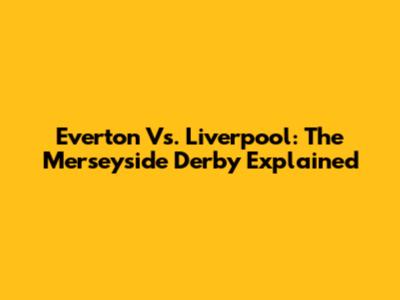Everton Vs. Liverpool: The Merseyside Derby Explained