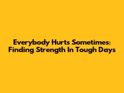 Everybody Hurts Sometimes: Finding Strength In Tough Days