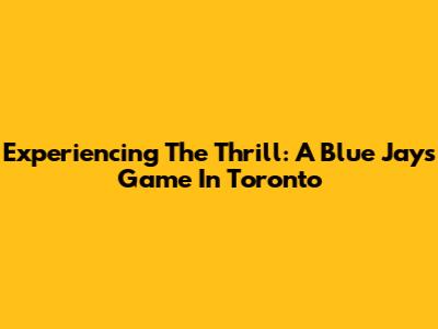 Experiencing The Thrill: A Blue Jays Game In Toronto