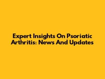 Expert Insights On Psoriatic Arthritis: News And Updates