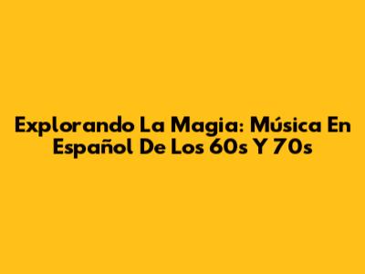 Explorando La Magia: Música En Español De Los 60s Y 70s