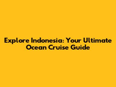 Explore Indonesia: Your Ultimate Ocean Cruise Guide