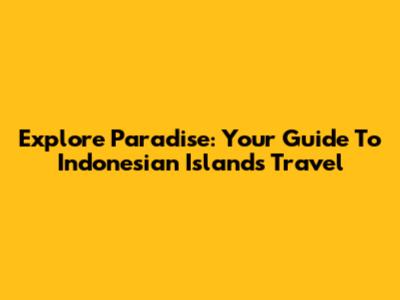 Explore Paradise: Your Guide To Indonesian Islands Travel