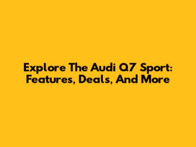 Explore The Audi Q7 Sport: Features, Deals, And More
