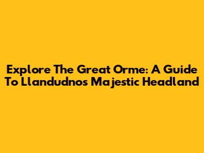 Explore The Great Orme: A Guide To Llandudno's Majestic Headland