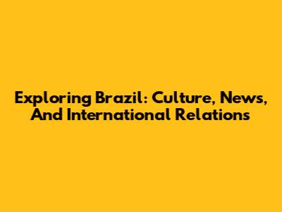 Exploring Brazil: Culture, News, And International Relations