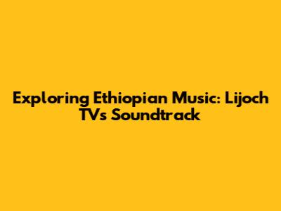 Exploring Ethiopian Music: Lijoch TV's Soundtrack