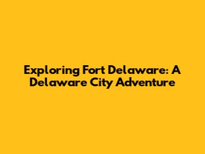 Exploring Fort Delaware: A Delaware City Adventure