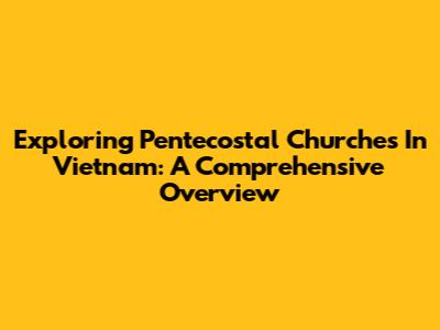 Exploring Pentecostal Churches In Vietnam: A Comprehensive Overview