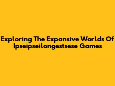 Exploring The Expansive Worlds Of Ipseipseilongestsese Games
