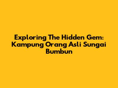Exploring The Hidden Gem: Kampung Orang Asli Sungai Bumbun