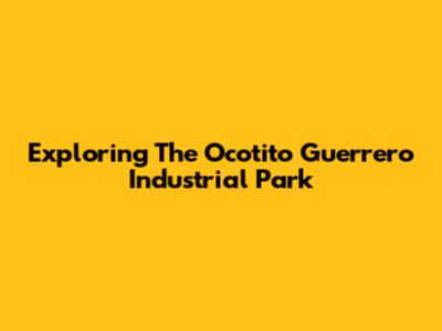 Exploring The Ocotito Guerrero Industrial Park