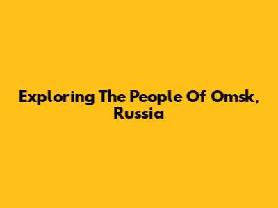 Exploring The People Of Omsk, Russia