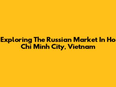 Exploring The Russian Market In Ho Chi Minh City, Vietnam