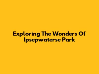 Exploring The Wonders Of Ipsepwaterse Park
