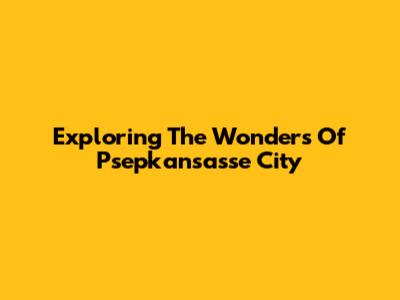Exploring The Wonders Of Psepkansasse City