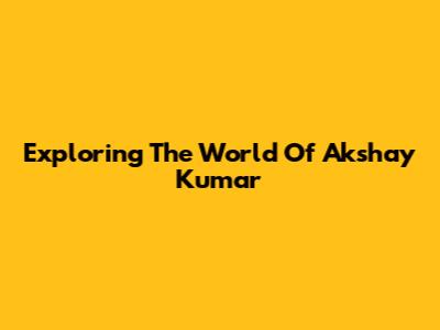 Exploring The World Of Akshay Kumar