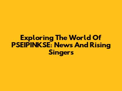 Exploring The World Of PSEIPINKSE: News And Rising Singers