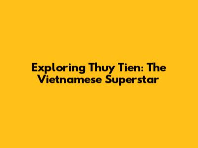 Exploring Thuy Tien: The Vietnamese Superstar