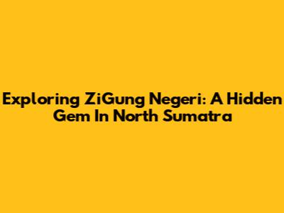 Exploring ZiGung Negeri: A Hidden Gem In North Sumatra