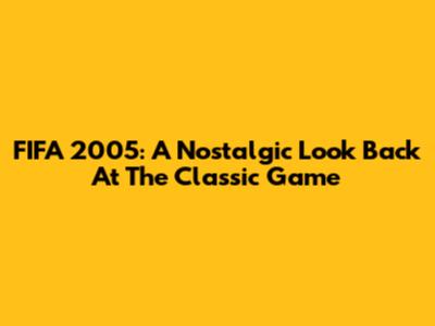 FIFA 2005: A Nostalgic Look Back At The Classic Game