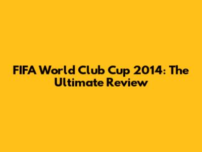 FIFA World Club Cup 2014: The Ultimate Review
