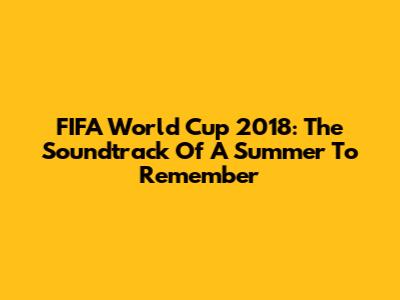 FIFA World Cup 2018: The Soundtrack Of A Summer To Remember