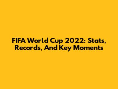FIFA World Cup 2022: Stats, Records, And Key Moments