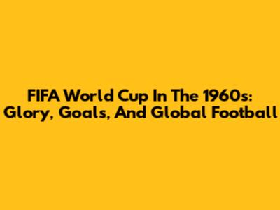 FIFA World Cup In The 1960s: Glory, Goals, And Global Football