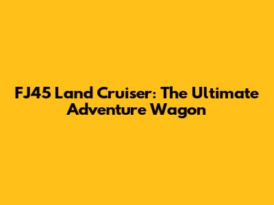 FJ45 Land Cruiser: The Ultimate Adventure Wagon