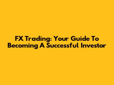 FX Trading: Your Guide To Becoming A Successful Investor