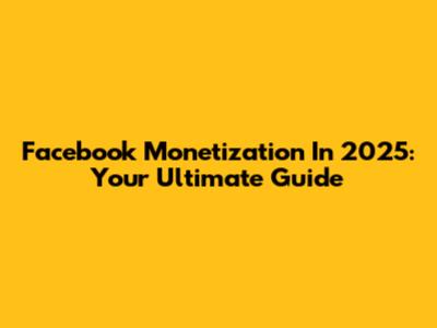 Facebook Monetization In 2025: Your Ultimate Guide