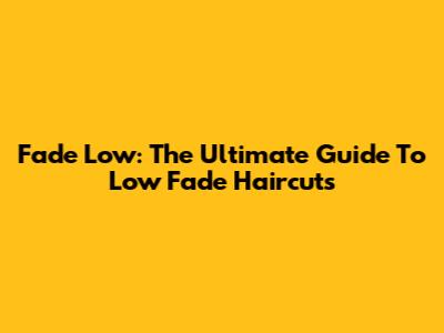 Fade Low: The Ultimate Guide To Low Fade Haircuts