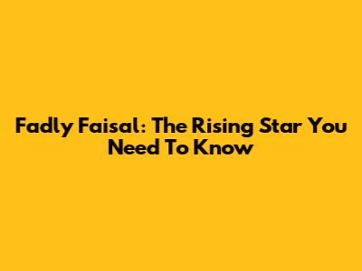 Fadly Faisal: The Rising Star You Need To Know