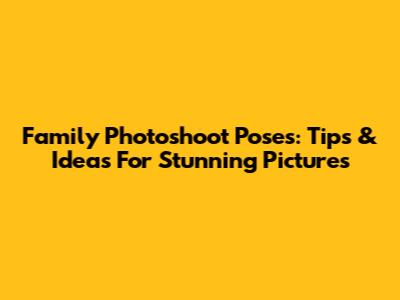 Family Photoshoot Poses: Tips & Ideas For Stunning Pictures